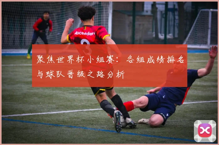 聚焦世界杯小组赛:各组成绩排名与球队晋级之路分析